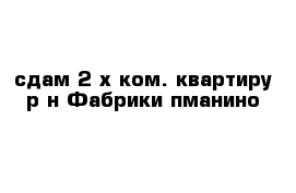 сдам 2-х ком. квартиру р-н Фабрики пманино